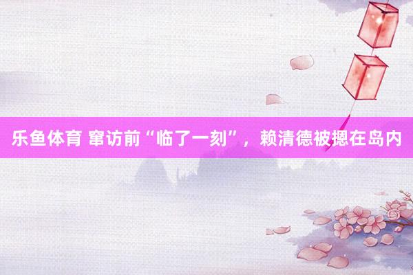 乐鱼体育 窜访前“临了一刻”，赖清德被摁在岛内