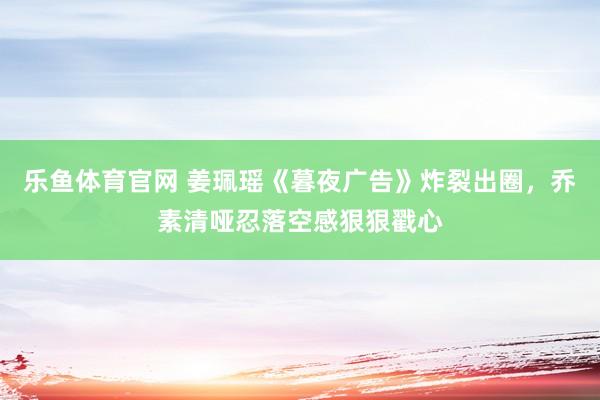 乐鱼体育官网 姜珮瑶《暮夜广告》炸裂出圈，乔素清哑忍落空感狠狠戳心