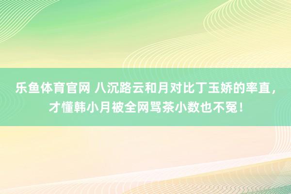 乐鱼体育官网 八沉路云和月对比丁玉娇的率直，才懂韩小月被全网骂茶小数也不冤！