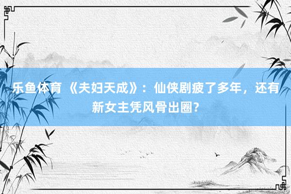 乐鱼体育 《夫妇天成》：仙侠剧疲了多年，还有新女主凭风骨出圈？