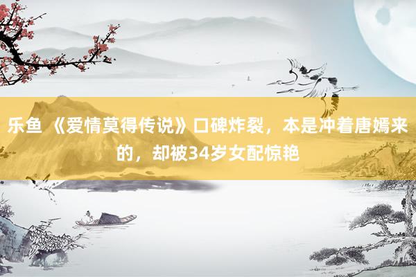 乐鱼 《爱情莫得传说》口碑炸裂，本是冲着唐嫣来的，却被34岁女配惊艳