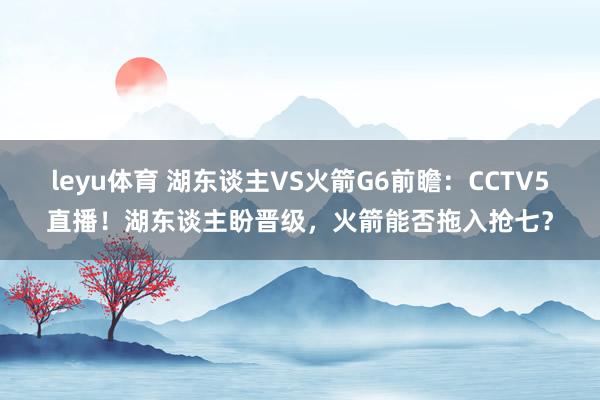 leyu体育 湖东谈主VS火箭G6前瞻：CCTV5直播！湖东谈主盼晋级，火箭能否拖入抢七？