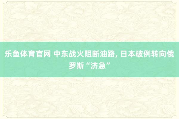 乐鱼体育官网 中东战火阻断油路， 日本破例转向俄罗斯“济急”