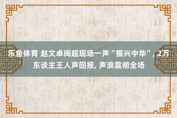 乐鱼体育 赵文卓闽超现场一声“振兴中华”， 2万东谈主王人声回报， 声浪震彻全场