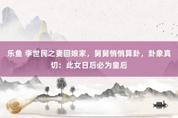 乐鱼 李世民之妻回娘家，舅舅悄悄算卦，卦象真切：此女日后必为皇后