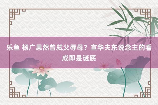 乐鱼 杨广果然曾弑父辱母？宣华夫东说念主的看成即是谜底