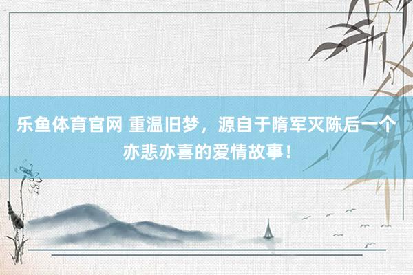 乐鱼体育官网 重温旧梦，源自于隋军灭陈后一个亦悲亦喜的爱情故事！