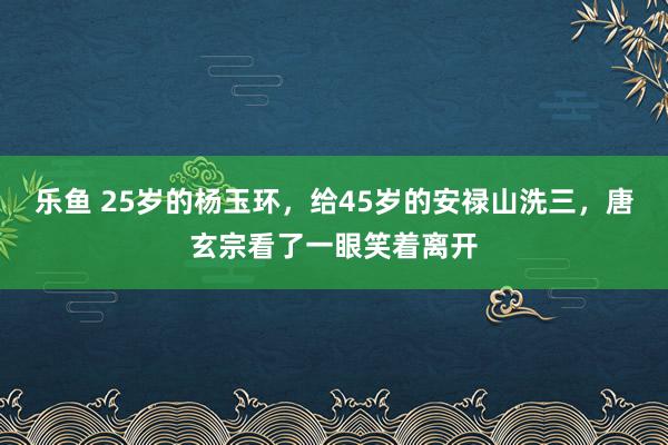 乐鱼 25岁的杨玉环，给45岁的安禄山洗三，唐玄宗看了一眼笑着离开