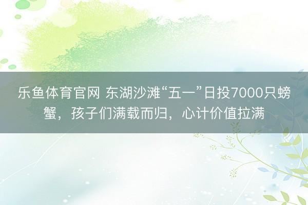 乐鱼体育官网 东湖沙滩“五一”日投7000只螃蟹，孩子们满载而归，心计价值拉满