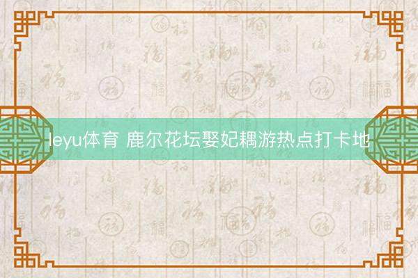 leyu体育 鹿尔花坛娶妃耦游热点打卡地