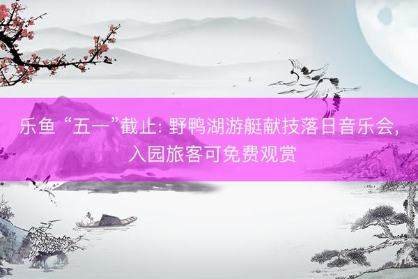 乐鱼 “五一”截止: 野鸭湖游艇献技落日音乐会， 入园旅客可免费观赏