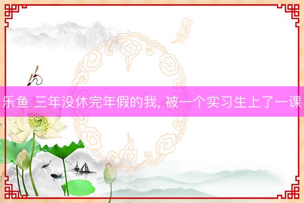 乐鱼 三年没休完年假的我， 被一个实习生上了一课