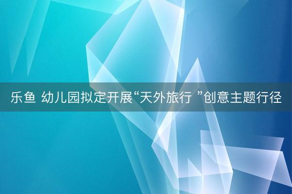 乐鱼 幼儿园拟定开展“天外旅行 ”创意主题行径