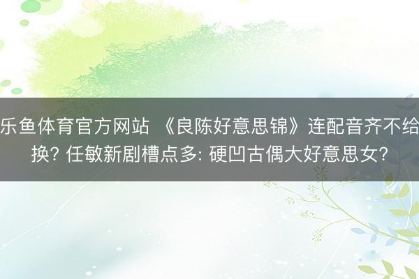 乐鱼体育官方网站 《良陈好意思锦》连配音齐不给换? 任敏新剧槽点多: 硬凹古偶大好意思女?