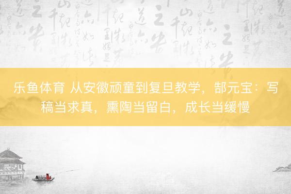 乐鱼体育 从安徽顽童到复旦教学，郜元宝：写稿当求真，熏陶当留白，成长当缓慢