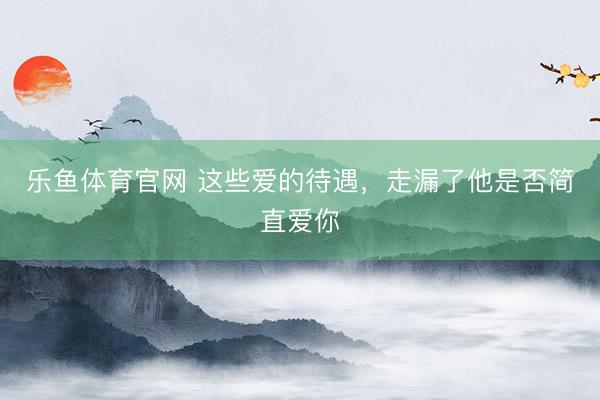 乐鱼体育官网 这些爱的待遇，走漏了他是否简直爱你