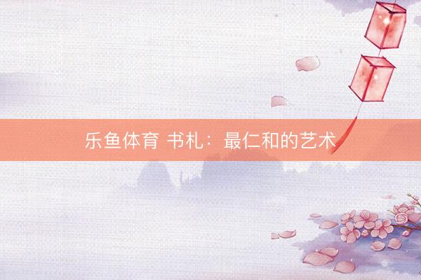 乐鱼体育 书札：最仁和的艺术