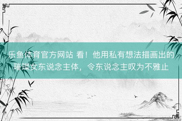 乐鱼体育官方网站 看！他用私有想法描画出的璀璨女东说念主体，令东说念主叹为不雅止