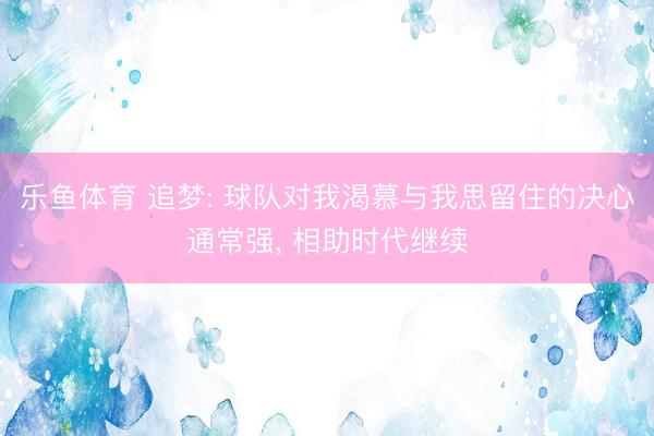 乐鱼体育 追梦: 球队对我渴慕与我思留住的决心通常强， 相助时代继续