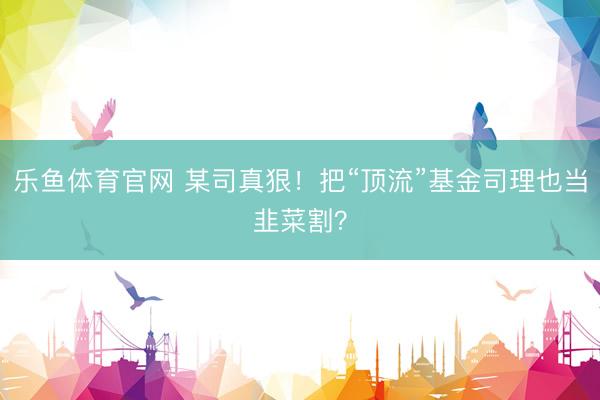 乐鱼体育官网 某司真狠！把“顶流”基金司理也当韭菜割？