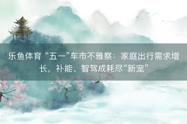 乐鱼体育 “五一”车市不雅察：家庭出行需求增长，补能、智驾成耗尽“新宠”