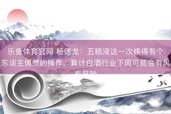 乐鱼体育官网 杨德龙：五粮液这一次倏得有个让东谈主偶然的操作，算计白酒行业下周可能会有风险