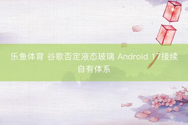 乐鱼体育 谷歌否定液态玻璃 Android 17接续自有体系