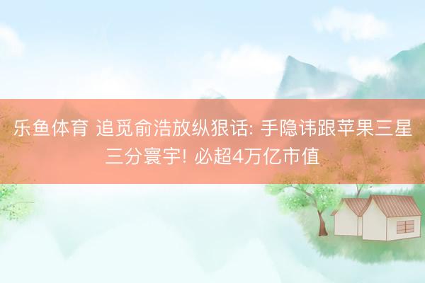 乐鱼体育 追觅俞浩放纵狠话: 手隐讳跟苹果三星三分寰宇! 必超4万亿市值