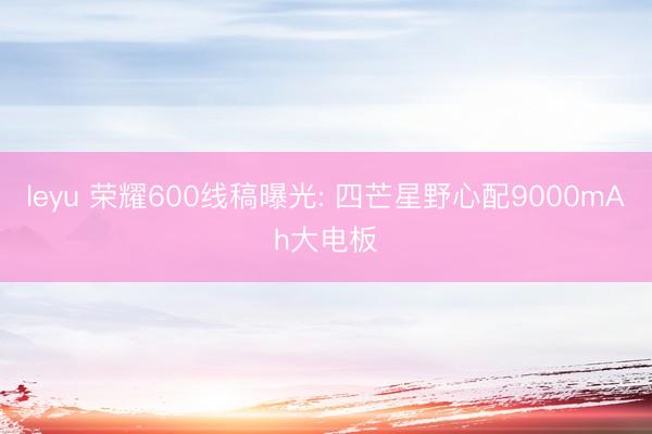 leyu 荣耀600线稿曝光: 四芒星野心配9000mAh大电板
