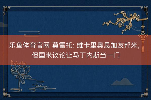 乐鱼体育官网 莫雷托: 维卡里奥思加友邦米， 但国米议论让马丁内斯当一门