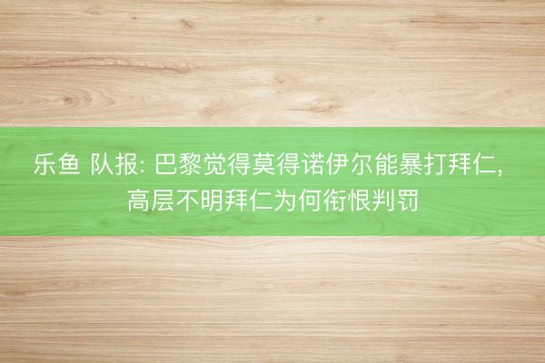 乐鱼 队报: 巴黎觉得莫得诺伊尔能暴打拜仁， 高层不明拜仁为何衔恨判罚