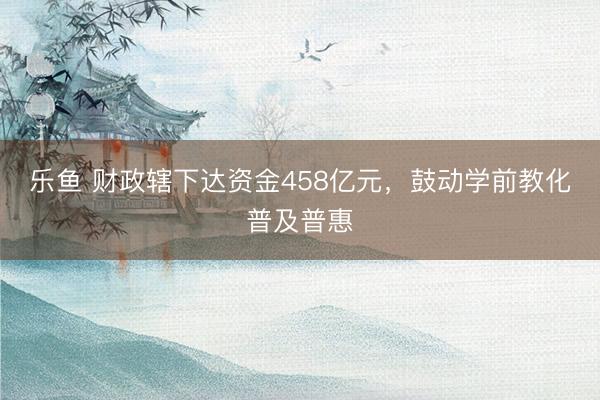 乐鱼 财政辖下达资金458亿元，鼓动学前教化普及普惠