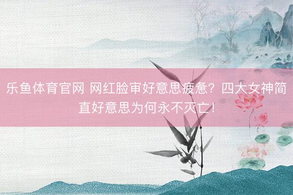乐鱼体育官网 网红脸审好意思疲惫？四大女神简直好意思为何永不灭亡！
