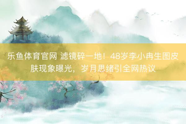 乐鱼体育官网 滤镜碎一地！48岁李小冉生图皮肤现象曝光，岁月思绪引全网热议