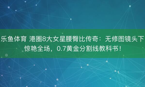 乐鱼体育 港圈8大女星腰臀比传奇：无修图镜头下惊艳全场，0.7黄金分割线教科书！