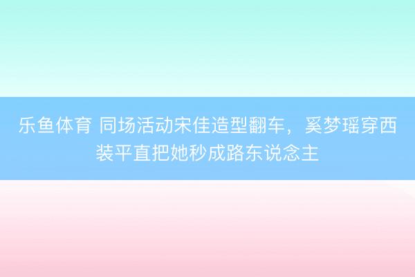 乐鱼体育 同场活动宋佳造型翻车，奚梦瑶穿西装平直把她秒成路东说念主